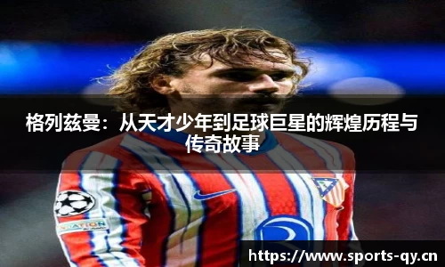 格列兹曼：从天才少年到足球巨星的辉煌历程与传奇故事