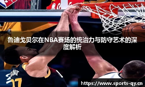 鲁迪戈贝尔在NBA赛场的统治力与防守艺术的深度解析