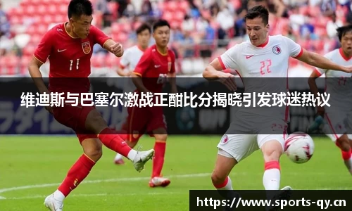 维迪斯与巴塞尔激战正酣比分揭晓引发球迷热议